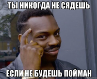 ты никогда не сядешь если не будешь пойман