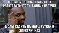 тебе могут доплачивать 4к на работе за то что ты ездишь на тачке а сам ездить на маршрутках и электричках