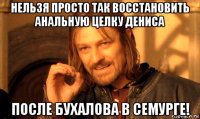 нельзя просто так восстановить анальную целку дениса после бухалова в семурге!