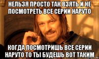 нельзя просто так взять и не посмотреть все серии наруто когда посмотришь все серии наруто то ты будешь вот таким