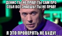 денис ты не прав! ты сам про себя все знаешь! ты не прав! я это проверять не буду!