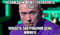 не каждый может позволить себе увидеть завтрашний день мммеее