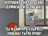 неправильно ты денис думаешь и делаешь! ты и сам про себя все знаешь! ты не прав!