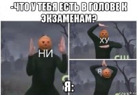 -что у тебя есть в голове к экзаменам? я: