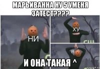 марьиванна ну 5 уменя затест???? и она такая ^