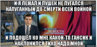 и я лежал и пушек не пугался напуганный до смерти всей войной и подошёл ко мне какой-то гансик и наклонился тихо надо мной