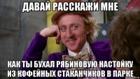 давай расскажи мне как ты бухал рябиновую настойку из кофейных стаканчиков в парке