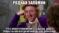 родная запомни: что с любого положения есть выход , даже с гроба.а ты как всегда нагоняешь себе депрессию!