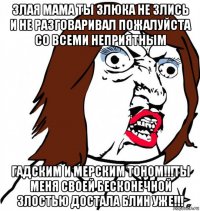 злая мама ты злюка не злись и не разговаривал пожалуйста со всеми неприятным гадским и мерским тоном!!!ты меня своей бесконечной злостью достала блин уже!!!