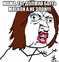 мама, ты должна быть мягкой а не злой!!! 