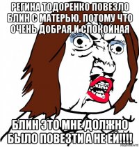 регина тодоренко повезло блин с матерью, потому что очень добрая и спокойная блин это мне должно было повезти а не ей!!!!