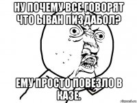 ну почему все говорят что ыван пиздабол? ему просто повезло в казе.