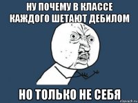 ну почему в классе каждого шетают дебилом но только не себя