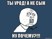 ты урод! а не сын ну почему?!!!