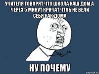 учителя говорят что школа наш дом,а через 5 минут кричат чтоб не вели себя как дома ну почему