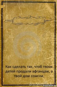  Как сделать так, чтоб твоих детей продали афганцам, а твой дом сожгли.