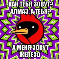 -как тебя зовут? -алмаз, а тебя? -а меня зовут железо