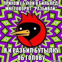 прихожу бухой в бильярд, мне говорят: "разбивай" я и разбил бутылку об голову