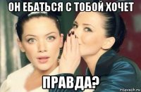 он ебаться с тобой хочет правда?