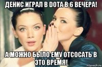 денис играл в dota в 6 вечера! а можно было ему отсосать в это время!