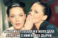  я бы ему отсосала и в жопу дала .ох я тоже с ним во все дырки.