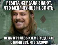 ребята из реала знают, что меня лучше не злить, ведь в ролевых я могу делать с ними всё, что захочу