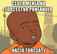 ceota menea na torcestvo poneanulo haciu torceaty