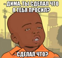 - дима, ты сделал что я тебя просил? - сделал что?