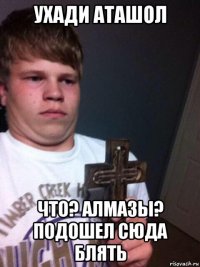 ухади аташол что? алмазы? подошел сюда блять