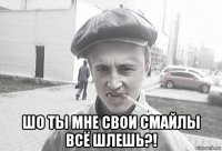  шо ты мне свои смайлы всё шлешь?!