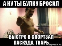 а ну ты булку бросил быстро в спортзал паскуда, тварь