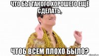 что бы такого хорошего ещё сделать, чтоб всем плохо было?