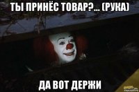 ты принёс товар?... (рука) да вот держи