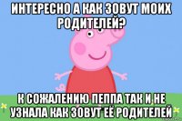 интересно а как зовут моих родителей? к сожалению пеппа так и не узнала как зовут её родителей