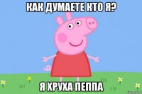 как думаете кто я? я хруха пеппа