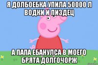 я долбоебка упила 50000 л водки и пиздец а папа ебанулса в моего брята долгочорж