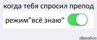 когда тебя спросил препод режим"всё знаю" 