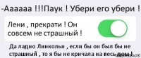 -Аааааа !!!Паук ! Убери его убери ! Лени , прекрати ! Он совсем не страшный ! Да ладно Линкольн , если бы он был бы не страшный , то я бы не кричала на весь дом !