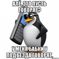 алё, это пусть говорят? у меня бабки у подъезда говорят.