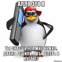 алло это я ты знаешь что мне нужно. давно решили. а ты теперь в кусты?