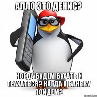 алло это денис? когда будем бухать и трахаться? когда в баньку пойдем?