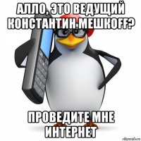 алло, это ведущий константин мешкоff? проведите мне интернет