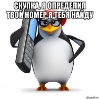 скупка, я определил твой номер,я тебя найду 