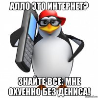 алло это интернет? знайте все: мне охуенно без дениса!