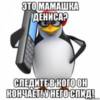 это мамашка дениса? следите в кого он кончает! у него спид!