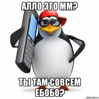 алло это мм? ты там совсем ебобо?