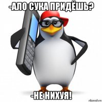 -ало сука придёшь? -не нихуя!