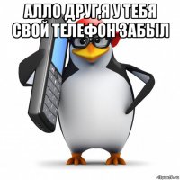 алло друг,я у тебя свой телефон забыл 