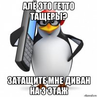 алё это гетто тащеры? затащите мне диван на 3 этаж