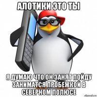 алотики это ты я думаю что он занят пойду заниматся пробежкой в северном полюсе